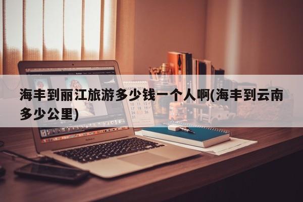 海丰到丽江旅游多少钱一个人啊(海丰到云南多少公里)
