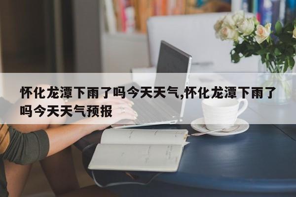 怀化龙潭下雨了吗今天天气,怀化龙潭下雨了吗今天天气预报 第1张