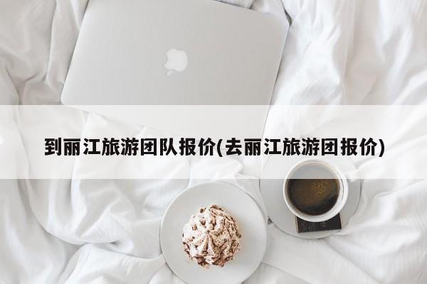 到丽江旅游团队报价(去丽江旅游团报价)