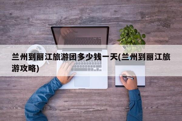 兰州到丽江旅游团多少钱一天(兰州到丽江旅游攻略)
