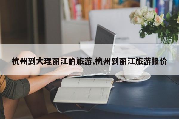 杭州到大理丽江的旅游,杭州到丽江旅游报价