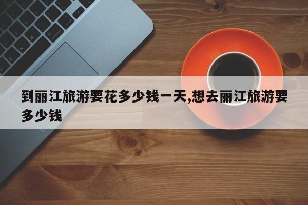 到丽江旅游要花多少钱一天,想去丽江旅游要多少钱