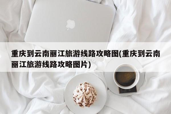 重庆到云南丽江旅游线路攻略图(重庆到云南丽江旅游线路攻略图片)