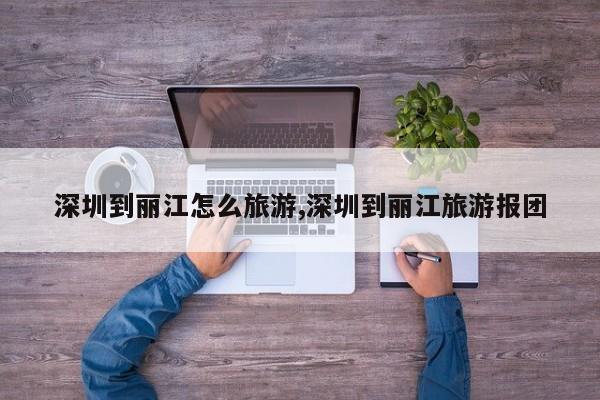 深圳到丽江怎么旅游,深圳到丽江旅游报团