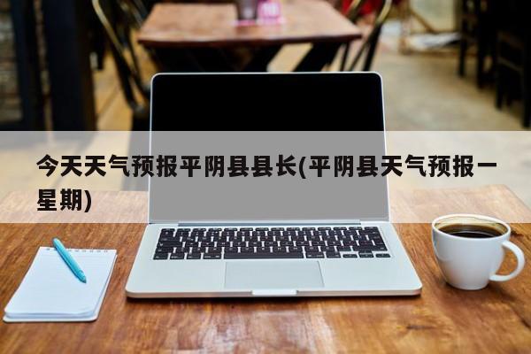今天天气预报平阴县县长(平阴县天气预报一星期)