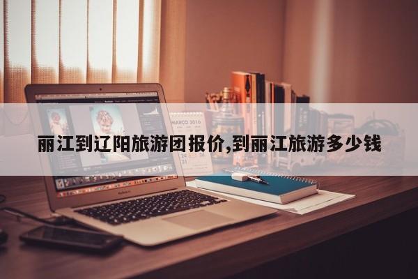 丽江到辽阳旅游团报价,到丽江旅游多少钱