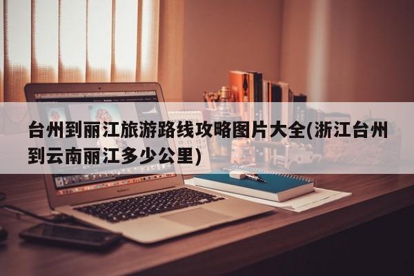 台州到丽江旅游路线攻略图片大全(浙江台州到云南丽江多少公里)