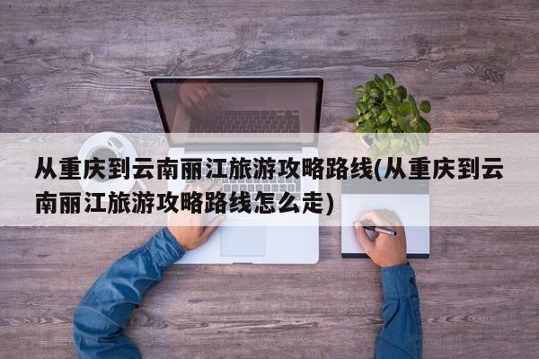 从重庆到云南丽江旅游攻略路线(从重庆到云南丽江旅游攻略路线怎么走)