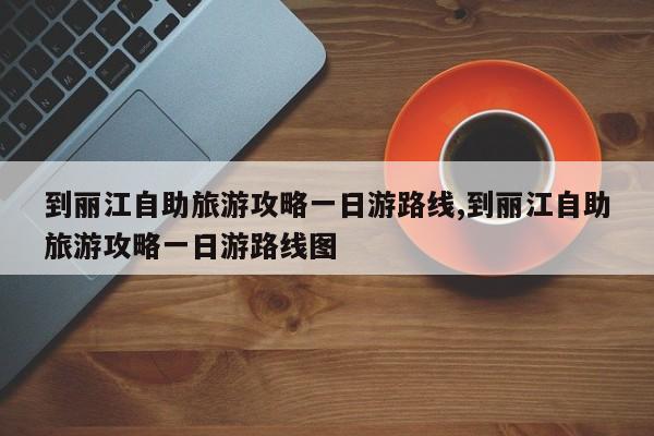 到丽江自助旅游攻略一日游路线,到丽江自助旅游攻略一日游路线图