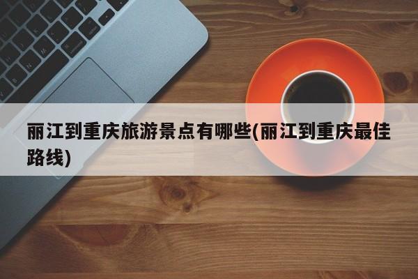丽江到重庆旅游景点有哪些(丽江到重庆最佳路线)