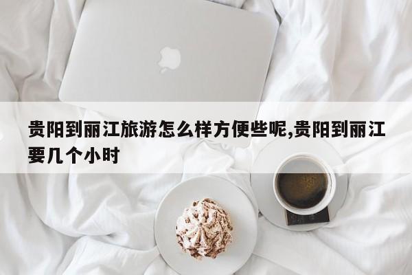 贵阳到丽江旅游怎么样方便些呢,贵阳到丽江要几个小时
