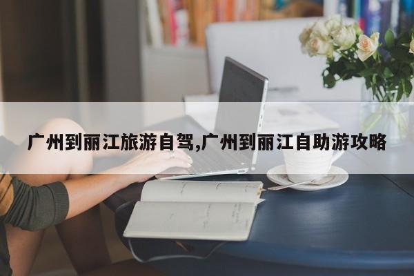广州到丽江旅游自驾,广州到丽江自助游攻略