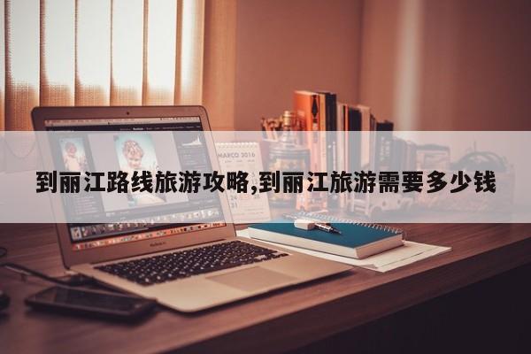 到丽江路线旅游攻略,到丽江旅游需要多少钱