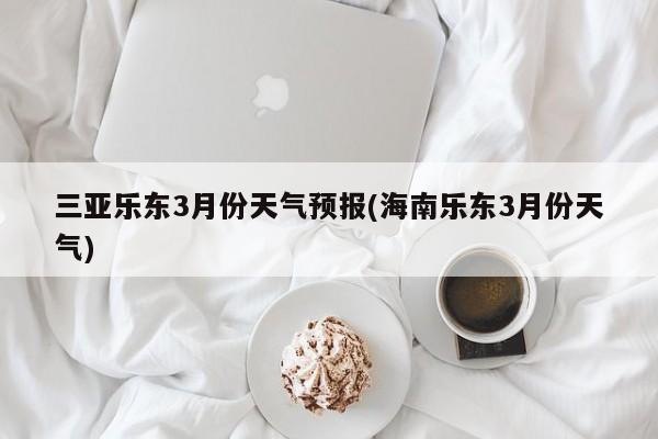 三亚乐东3月份天气预报(海南乐东3月份天气)