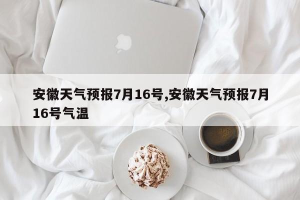 安徽天气预报7月16号,安徽天气预报7月16号气温