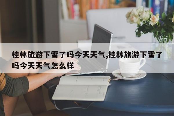 桂林旅游下雪了吗今天天气,桂林旅游下雪了吗今天天气怎么样