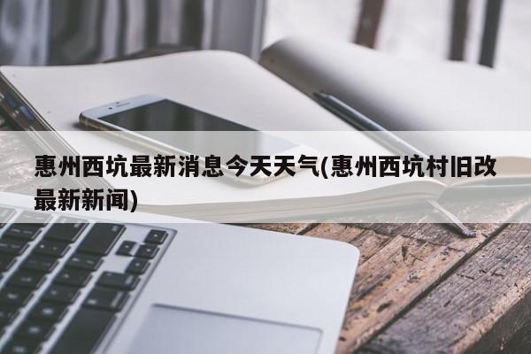 惠州西坑最新消息今天天气(惠州西坑村旧改最新新闻)