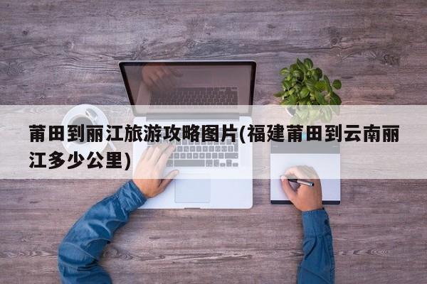 莆田到丽江旅游攻略图片(福建莆田到云南丽江多少公里)