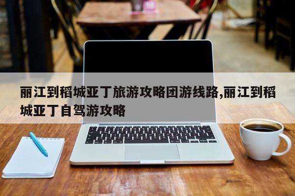 丽江到稻城亚丁旅游攻略团游线路,丽江到稻城亚丁自驾游攻略