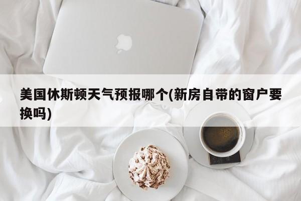 美国休斯顿天气预报哪个(新房自带的窗户要换吗) 第1张