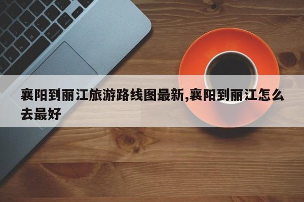 襄阳到丽江旅游路线图最新,襄阳到丽江怎么去最好