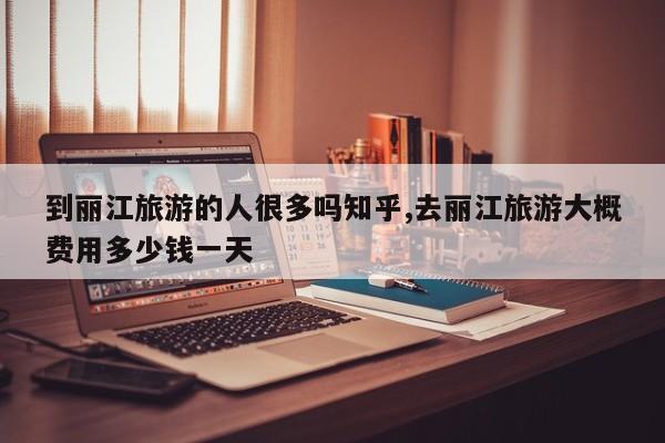 到丽江旅游的人很多吗知乎,去丽江旅游大概费用多少钱一天