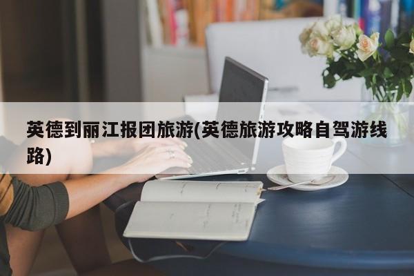 英德到丽江报团旅游(英德旅游攻略自驾游线路)