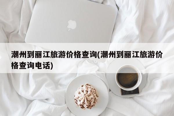 潮州到丽江旅游价格查询(潮州到丽江旅游价格查询电话) 第1张