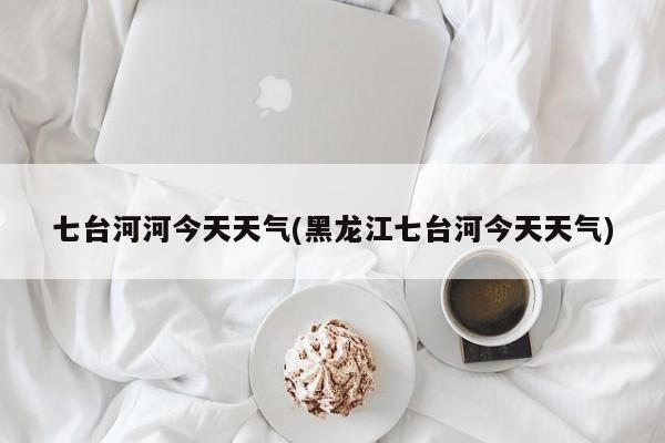 七台河河今天天气(黑龙江七台河今天天气) 第1张