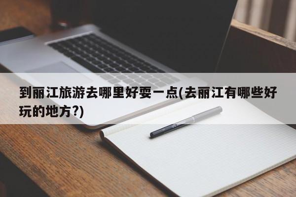 到丽江旅游去哪里好耍一点(去丽江有哪些好玩的地方?)