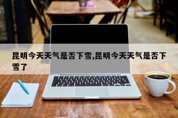 昆明今天天气是否下雪,昆明今天天气是否下雪了
