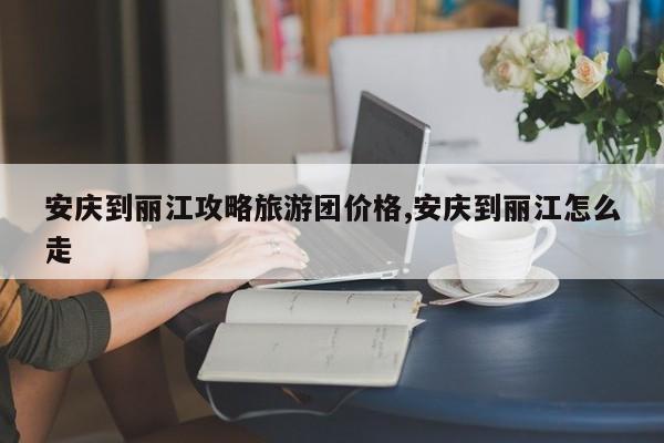 安庆到丽江攻略旅游团价格,安庆到丽江怎么走