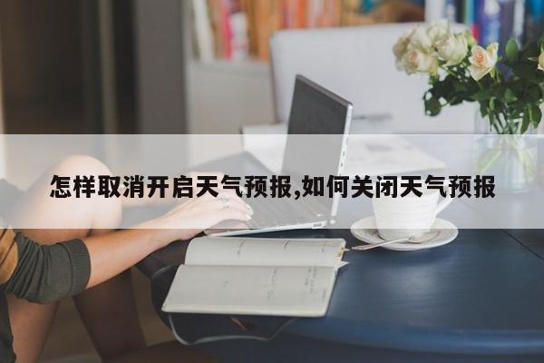 怎样取消开启天气预报,如何关闭天气预报