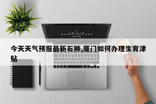 今天天气预报最新石狮,厦门如何办理生育津贴