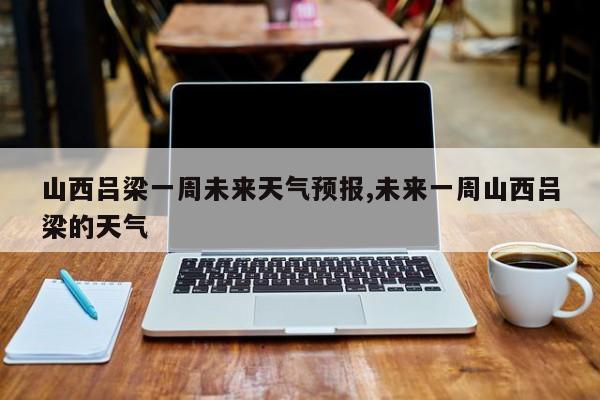 山西吕梁一周未来天气预报,未来一周山西吕梁的天气