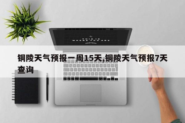 铜陵天气预报一周15天,铜陵天气预报7天查询 第1张