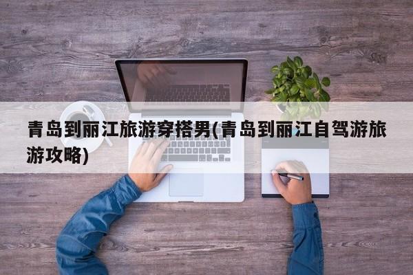 青岛到丽江旅游穿搭男(青岛到丽江自驾游旅游攻略)