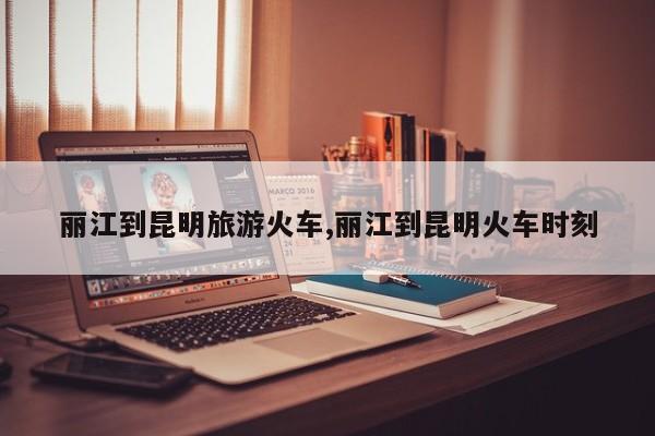 丽江到昆明旅游火车,丽江到昆明火车时刻 第1张