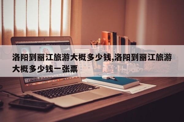 洛阳到丽江旅游大概多少钱,洛阳到丽江旅游大概多少钱一张票 第1张